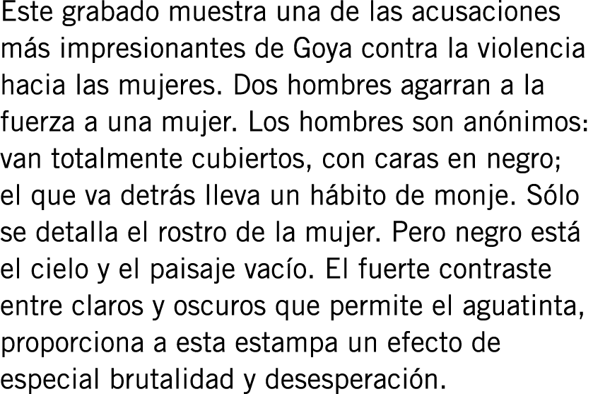 Este grabado muestra una de las acusaciones más impresionantes de Goya contra la violencia hacia las mujeres. Dos hom...