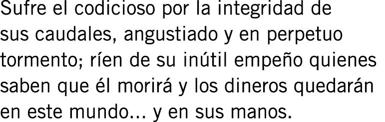 Sufre el codicioso por la integridad de sus caudales, angustiado y en perpetuo tormento; ríen de su inútil empeño qui...