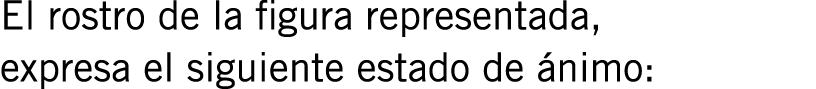 El rostro de la figura representada, expresa el siguiente estado de ánimo: